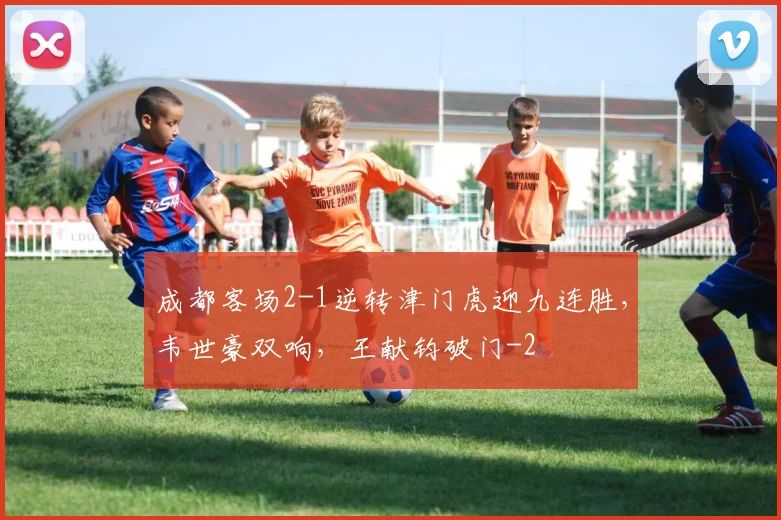 成都客场2-1逆转津门虎迎九连胜,韦世豪双响,王献钧破门