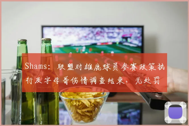 Shams:联盟对雄鹿球员参赛政策执行及字母哥伤情调查结束,无处罚