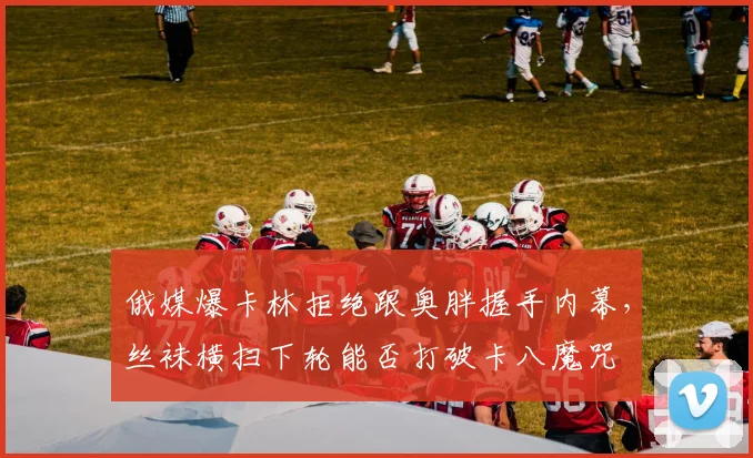 俄媒爆卡林拒绝跟奥胖握手内幕,丝袜横扫下轮能否打破卡八魔咒