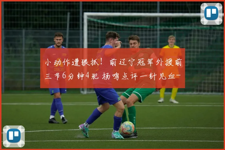 小动作遭狠抓！前辽宁冠军外援前三节6分钟4犯 杨鸣点评一针见血