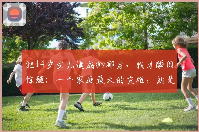 把14岁女儿逼成抑郁后,我才瞬间惊醒:一个家庭最大的灾难,就是把日子过反了,充满了严重“家庭内耗”