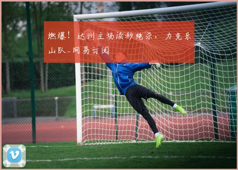 燃爆！达州主场读秒绝杀，力克乐山队_网易订阅