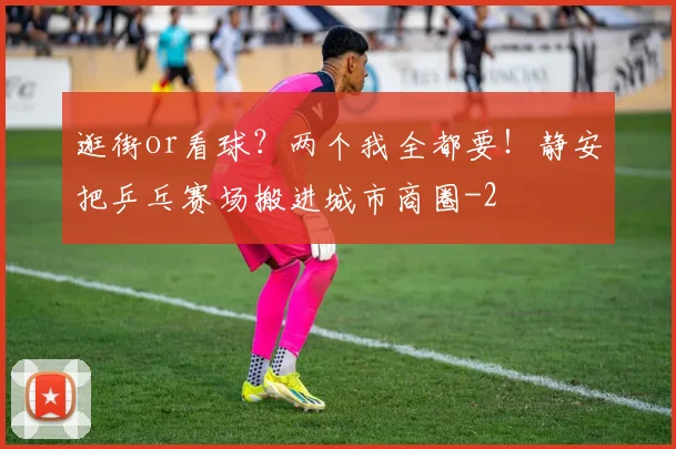 逛街or看球？两个我全都要！静安把乒乓赛场搬进城市商圈