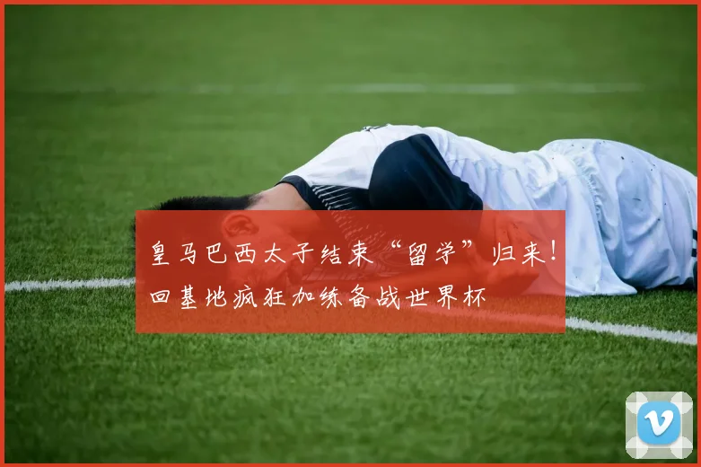 皇马巴西太子结束“留学”归来!回基地疯狂加练备战世界杯