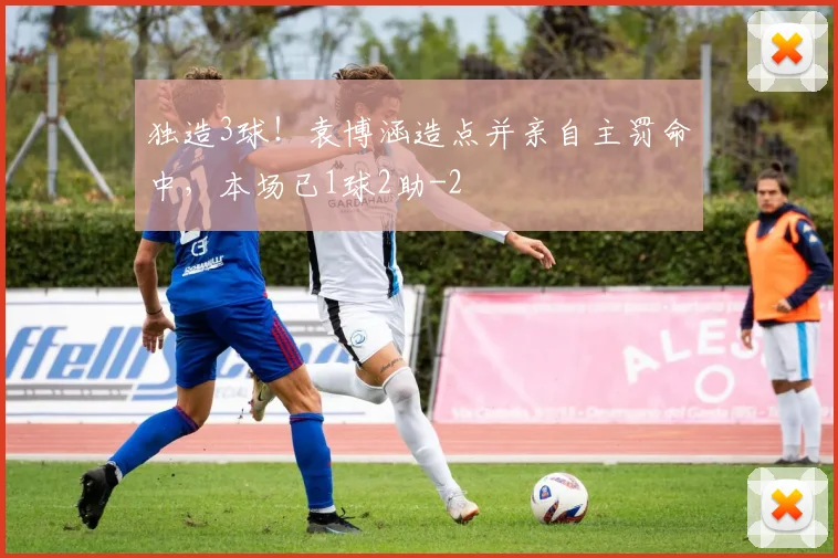 独造3球！袁博涵造点并亲自主罚命中，本场已1球2助