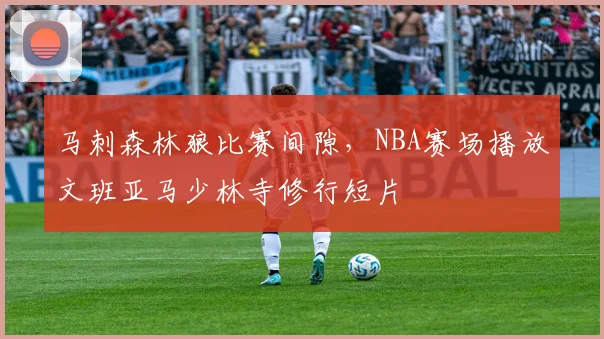 马刺森林狼比赛间隙,NBA赛场播放文班亚马少林寺修行短片