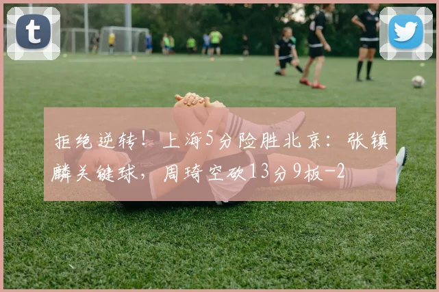 拒绝逆转!上海5分险胜北京:张镇麟关键球,周琦空砍13分9板