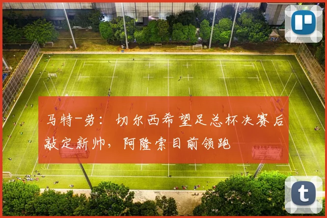 马特-劳:切尔西希望足总杯决赛后敲定新帅,阿隆索目前领跑