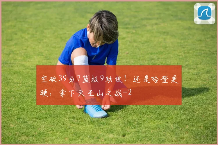 空砍39分7篮板9助攻！还是哈登更硬，拿下天王山之战