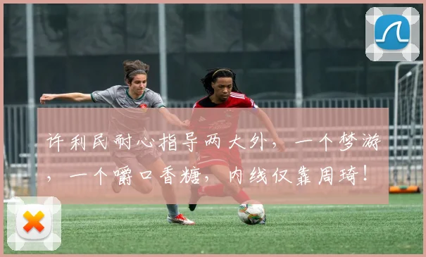 许利民耐心指导两大外,一个梦游,一个嚼口香糖,内线仅靠周琦!