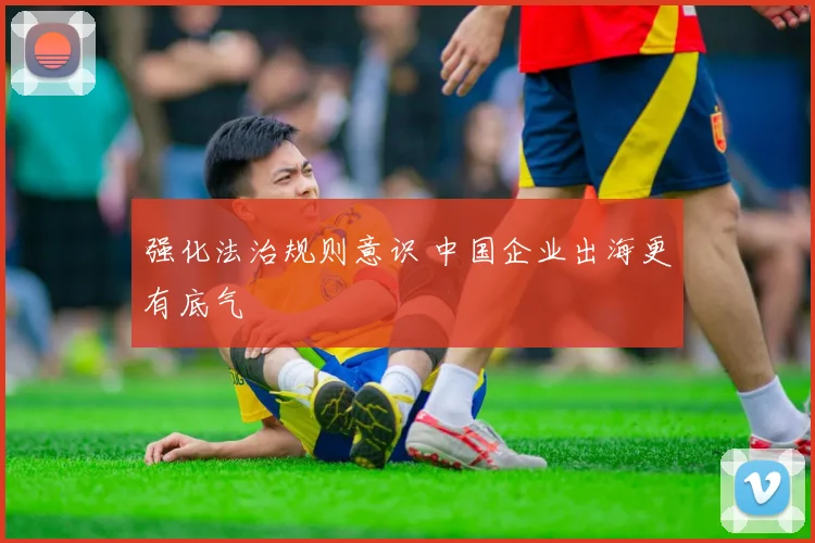 强化法治规则意识 中国企业出海更有底气