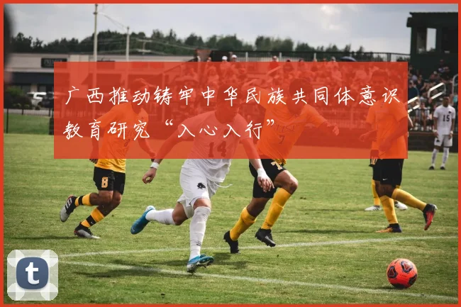 广西推动铸牢中华民族共同体意识教育研究“入心入行”