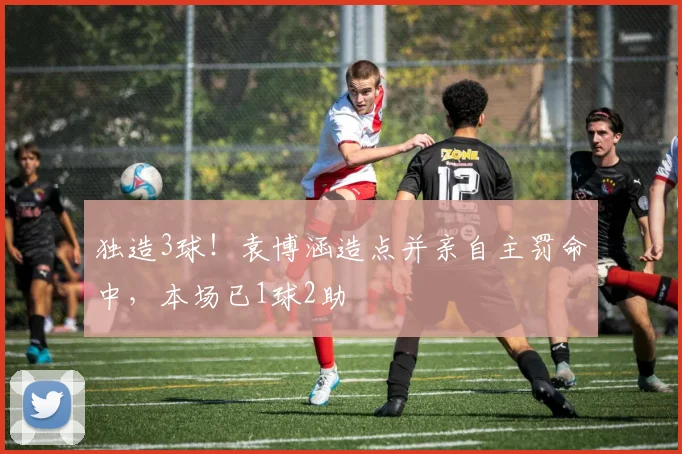 独造3球！袁博涵造点并亲自主罚命中，本场已1球2助