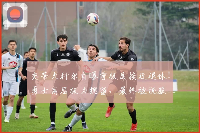 史蒂夫科尔自曝曾极度接近退休！勇士高层极力挽留，最终被说服_1