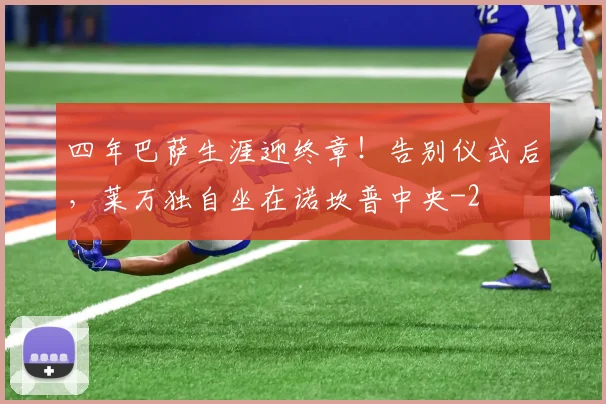 四年巴萨生涯迎终章!告别仪式后,莱万独自坐在诺坎普中央