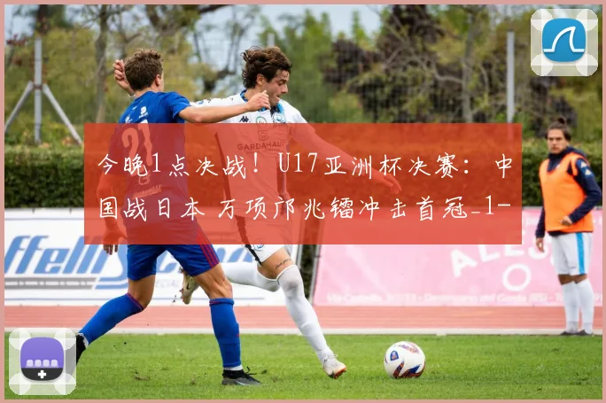 今晚1点决战!U17亚洲杯决赛:中国战日本 万项邝兆镭冲击首冠_1