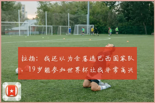 拉扬:我还以为会落选巴西国家队,19岁能参加世界杯让我非常高兴