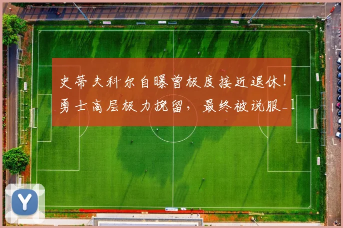 史蒂夫科尔自曝曾极度接近退休！勇士高层极力挽留，最终被说服_1