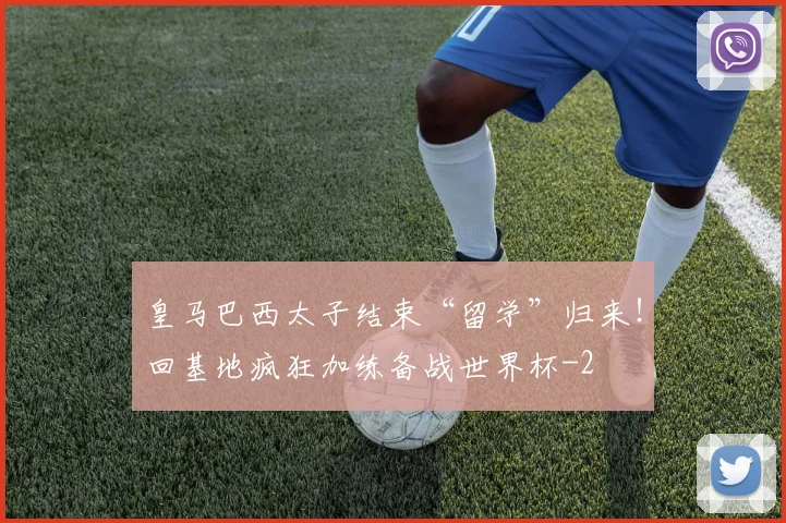 皇马巴西太子结束“留学”归来!回基地疯狂加练备战世界杯