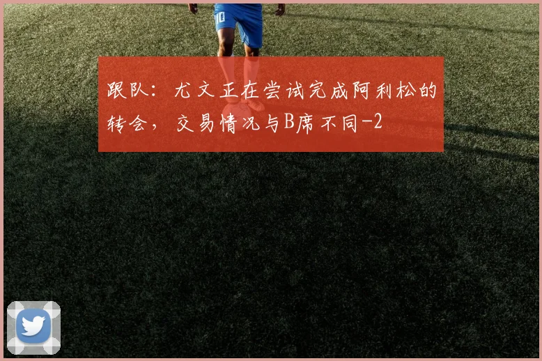 跟队：尤文正在尝试完成阿利松的转会，交易情况与B席不同