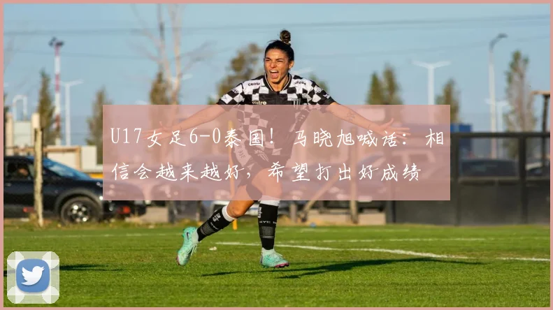 U17女足6-0泰国！马晓旭喊话：相信会越来越好，希望打出好成绩