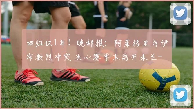 回归仅1年！晚邮报：阿莱格里与伊布激烈冲突 决心赛季末离开米兰