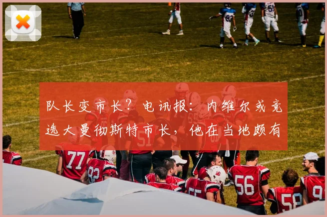 队长变市长?电讯报:内维尔或竞选大曼彻斯特市长,他在当地颇有威望