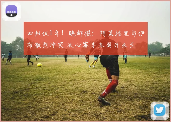 回归仅1年！晚邮报：阿莱格里与伊布激烈冲突 决心赛季末离开米兰