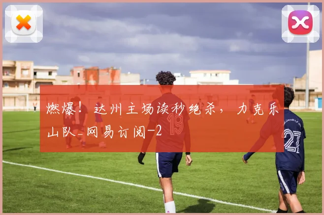 燃爆！达州主场读秒绝杀，力克乐山队_网易订阅