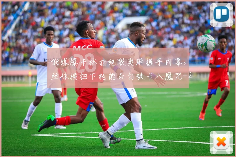 俄媒爆卡林拒绝跟奥胖握手内幕,丝袜横扫下轮能否打破卡八魔咒