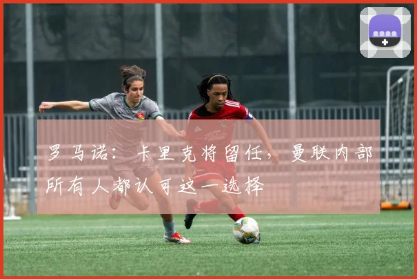 罗马诺:卡里克将留任,曼联内部所有人都认可这一选择